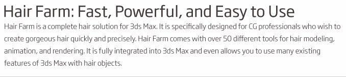 Hair Farm: Fast, Powerful, and Easy to Use Hair Farm is a complete hair solution for 3ds Max. It is specifically designed for CG professionals who wish to create gorgeous hair quickly and precisely. Hair Farm comes with over 50 different tools for hair modeling, animation, and rendering. It is fully integrated into 3ds Max and even allows you to use many existing features of 3ds Max with hair objects.